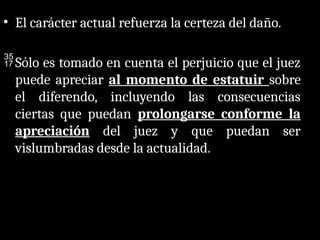 • El carácter actual refuerza la certeza del daño.
Sólo es tomado en cuenta el perjuicio que el juez
puede apreciar al momento de estatuir sobre
el diferendo, incluyendo las consecuencias
ciertas que puedan prolongarse conforme la
apreciación del juez y que puedan ser
vislumbradas desde la actualidad.
 