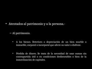 • Atentados al patrimonio y a la persona.-
– Al patrimonio.
• A los bienes. Deterioro o depreciación de un bien mueble o
inmueble, corporal o incorporal que afecte su valor o disfrute.
• Pérdida de dinero. Se trata de la necesidad de usar sumas sin
contrapartida útil o en condiciones desfavorables o bien de la
inmovilización de capitales.
 