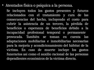 • Atentados física o psíquica a la persona.
Se incluyen todos los gastos presentes y futuros
relacionados con el tratamiento y cura de las
consecuencias del hecho, incluyendo el costo para
cubrir la asistencia de un tercero, la pérdida de
beneficios o esperanza de beneficios debido a la
incapacidad profesional temporal o permanente
provocada. También se toman en cuenta las
adaptaciones mobiliarias e inmobiliarias necesarias
para la mejoría y acondicionamiento del hábitat de la
víctima. En caso de muerte incluye los gastos
funerarios así como el auxilio racional de las personas
dependientes económicos de la víctima directa.
 