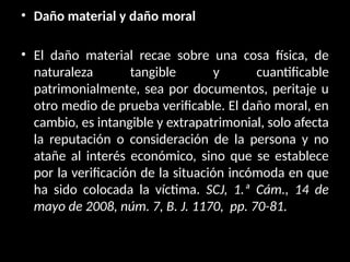 • Daño material y daño moral
• El daño material recae sobre una cosa física, de
naturaleza tangible y cuantificable
patrimonialmente, sea por documentos, peritaje u
otro medio de prueba verificable. El daño moral, en
cambio, es intangible y extrapatrimonial, solo afecta
la reputación o consideración de la persona y no
atañe al interés económico, sino que se establece
por la verificación de la situación incómoda en que
ha sido colocada la víctima. SCJ, 1.ª Cám., 14 de
mayo de 2008, núm. 7, B. J. 1170, pp. 70-81.
 