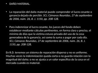 • DAÑO MATERIAL.
• La reparación del daño material puede comprender el lucro cesante o
ganancia dejada de percibir. SCJ, Cámaras Reunidas, 27 de septiembre
de 2006, núm. 26, B. J. 1150, pp. 208-128.
• Para indemnizar el lucro cesante, los jueces del fondo deben
establecer mediante cálculos pertinentes, en forma clara y precisa, el
mínimo de días que la víctima estuvo privada del uso de la cosa
generadora de la ganancia, así como la suma a pagar por cada día.
SCJ, Cámaras Reunidas, 27 de septiembre de 2006, núm. 26, B. J.
1150, pp. 208-128.
En R.D. tenemos un sistema de reparación disperso y no es uniforme.
Muchas veces la indemnización queda corta o no guarda relación con la
magnitud del daño; o no se ajusta a un valor específico de la cosa en el
mercado cuando es material.
 