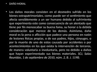 • DAÑO MORAL
• Los daños morales consisten en el desmedro sufrido en los
bienes extrapatrimoniales, como puede ser el sentimiento que
afecta sensiblemente a un ser humano debido al sufrimiento
que experimenta este como consecuencia de un atentado que
tiene por fin menoscabar su buena fama, su honor o la debida
consideración que merece de los demás. Asimismo, daño
moral es la pena o aflicción que padece una persona en razón
de lesiones físicas propias, o de sus padres, hijos, cónyuges, o
por la muerte de uno de estos causada por accidentes o por
acontecimientos en los que exista la intervención de terceros,
de manera voluntaria o involuntaria, pero no debido a daños
que hayan experimentado sus bienes materiales. SCJ, Salas
Reunidas, 1 de septiembre de 2010, núm. 2, B. J. 1198;
 