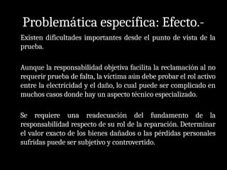 Problemática específica: Efecto.-
Existen dificultades importantes desde el punto de vista de la
prueba.
Aunque la responsabilidad objetiva facilita la reclamación al no
requerir prueba de falta, la víctima aún debe probar el rol activo
entre la electricidad y el daño, lo cual puede ser complicado en
muchos casos donde hay un aspecto técnico especializado.
Se requiere una readecuación del fundamento de la
responsabilidad respecto de su rol de la reparación. Determinar
el valor exacto de los bienes dañados o las pérdidas personales
sufridas puede ser subjetivo y controvertido.
 