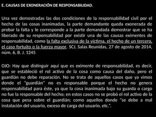 E. CAUSAS DE EXONERACIÓN DE RESPONSABILIDAD.
Una vez demostradas las dos condiciones de la responsabilidad civil por el
hecho de las cosas inanimadas, la parte demandante queda exonerada de
probar la falta y le corresponde a la parte demandada demostrar que se ha
liberado de su responsabilidad por existir una de las causas eximentes de
responsabilidad, como la falta exclusiva de la víctima, el hecho de un tercero,
el caso fortuito o la fuerza mayor. SCJ, Salas Reunidas, 27 de agosto de 2014,
núm. 6, B. J. 1245
OJO: Hay que distinguir aquí que es eximente de responsabilidad, es decir,
que se estableció el rol activo de la cosa como causa del daño, pero el
guardián no debe reparación. No se trata de aquellos casos que ya vimos
donde el “guardián” no es responsable porque el hecho no genera
responsabilidad para éste, ya que la cosa inanimada bajo su guarda o cargo
no fue la responsable del hecho; en estos casos no se probó el rol activo de la
cosa que pesa sobre el guardián; como aquellos donde “se debe a mal
instalación del usuario, exceso de carga del usuario, etc.”.
 