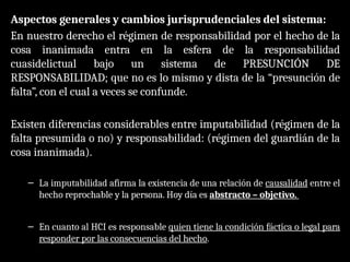 Aspectos generales y cambios jurisprudenciales del sistema:
En nuestro derecho el régimen de responsabilidad por el hecho de la
cosa inanimada entra en la esfera de la responsabilidad
cuasidelictual bajo un sistema de PRESUNCIÓN DE
RESPONSABILIDAD; que no es lo mismo y dista de la “presunción de
falta”, con el cual a veces se confunde.
Existen diferencias considerables entre imputabilidad (régimen de la
falta presumida o no) y responsabilidad: (régimen del guardián de la
cosa inanimada).
– La imputabilidad afirma la existencia de una relación de causalidad entre el
hecho reprochable y la persona. Hoy día es abstracto – objetivo.
– En cuanto al HCI es responsable quien tiene la condición fáctica o legal para
responder por las consecuencias del hecho.
 