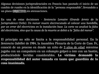 Algunas decisiones jurisprudenciales en Francia han pautado el inicio de un
cambio de rumbo en la identificación de la “persona responsable”, llevandolo a
un plano OBJETIVO sin atenuaciones.
En una de estas decisiones - Sentencia Lemaire (Grands Arrets de la
Jurisprudence Civile). Un menor muere electrocutado al colocar una bombilla,
por un error del electricista en la instalación base. La corte no analizó la falta
del electricista, sino que la causa de la muerte se debió a la “falta del menor”.
El principio no sólo se limita a la responsabilidad personal. En la
Sentencia Gabillet de 1984, la Asamblea Plenaria de la Corte de Cass. Fr.,
conoció de un proceso en donde un niño de 3 años de edad mientras
jugaba con un compañero en un columpio golpeó a éste con un bastón,
produciéndole heridas considerables. La víctima demandó la
responsabilidad del autor tomada en tanto que guardián de la
cosa inanimada.
 