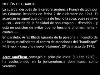 NOCIÓN DE GUARDA:
La guarda, después de la célebre sentencia Franck dictada por
las Cámaras Reunidas en fecha 2 de diciembre de 1941. El
guardián es aquel que domina de hecho la cosa, pues se sirve
– uso – decide de la finalidad de son empleo – dirección – y
está en posición de evitar que no funcione anormalmente –
control –.-
En paralelo: Arret Blieck (guarda de la persona – incendio de
un bosque colindante al centro de atenciones del “handicapé”
M. Blieck. - crea una nuevo “régimen”. 29 de marzo de 1991.
Arret Jand’heur consagró el principio inicial (13 Feb 1930) –
ha evolucionado en la jurisprudencia dominicana, como
veremos.
 