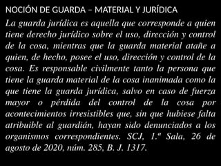 NOCIÓN DE GUARDA – MATERIAL Y JURÍDICA
La guarda jurídica es aquella que corresponde a quien
tiene derecho jurídico sobre el uso, dirección y control
de la cosa, mientras que la guarda material atañe a
quien, de hecho, posee el uso, dirección y control de la
cosa. Es responsable civilmente tanto la persona que
tiene la guarda material de la cosa inanimada como la
que tiene la guarda jurídica, salvo en caso de fuerza
mayor o pérdida del control de la cosa por
acontecimientos irresistibles que, sin que hubiese falta
atribuible al guardián, hayan sido denunciados a los
organismos correspondientes. SCJ, 1.ª Sala, 26 de
agosto de 2020, núm. 285, B. J. 1317.
 