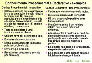 AI: RC - intro - F.Giorno
Conhec Declarativo / Não-Procedimental
 Carburador é um elemento do motor.
 Bicicleta é um meio de transporte
 Há uma associação positiva entre
fumo e câncer.
 Um número primo é um número
inteiro que tem no máximo 2
divisores.
 A tensão entre 2 pontos é o produto
da resistência existente entre os 2
pontos pela intensidade da corrente
que circula entre os mesmos 2
pontos.
 Se o motor não pega e o farol acende,
suspeite do carburador.
 Se o paciente é uma criança enfoque
inicialmente doenças infantis.
Conhecimento Procedimental e Declarativo - exemplos
Conhec Procedimental / Imperativo
 Calcule a relação entre o preço e o
lucro de uma ação. Se esta relação
for maior que 12, pare sua
pesquisa pois o investimento é de
alto risco. Caso contrário, se esta
relação for menor que 12 , analise
o balanço da empresa.
 Teste se um objeto é uma
instância de uma classe.
 Crie um novo obj de um dado tipo.
 Encontre objs relacionados.
 Efetue processamento implicado
pela descrição do obj.
 Envie msg a outro obj.
 Receba e responda msg enviada
por outro obj.
 