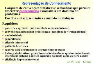 AI: RC - intro - F.Giorno
Representação de Conhecimento
Conjunto de convenções sintáticas e semânticas que permite
descrever conhecimento associado a um domínio de
problemas
Envolve sintaxe, semântica e método de dedução
Requisitos:
 poder de expressão (adequacidade representacional)
 conveniência notacional (codificação / legibilidade / transparência)
 modularidade
 generalidade
 eficácia inferencial
 potência heurística
 suporte para o tratamento de raciocínios inexatos
 balanço declarativo / procedimental (extensão na qual o conhecimento
inserido no sistema pode ser separado do modo como ele será usado)
 eficiência implementacional
 