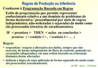AI: RC - intro - F.Giorno
Conduzem à Programação Baseada em Regras
Estilo de programação que permite representar
conhecimento relativo a um domínio de problemas de
forma declarativa / procedimental por meio de regras
independentes, não-ordenadas e separadas do modo como
são processadas (técnicas de encadeamentos).
IF < premissa > THEN < ações ou conclusões >
premissa: { < condição 1 > , < condição 2 > . . . }
Regras
 respondem / reagem a alterações nos dados, sempre que elas
ocorrem, de forma independente do fluxo de controle, podendo ser
executadas (disparadas), em uma ordem baseada na ordenação
dinâmica destas alterações
 definem a lógica de uma aplicação de forma separada do modo como
são processadas (encadeamento)
Regras de Produção ou Inferência
 