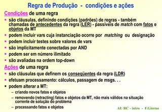 AI: RC - intro - F.Giorno
Condições de uma regra
 são cláusulas, definindo condições (padrões) de regras - também
chamadas de antecedentes da regra (LER) - passíveis de match com fatos e
objetos da MT
 podem incluir vars cuja instanciação ocorre por matching ou designação
 podem incluir testes sobre valores de vars
 são implicitamente conectadas por AND
 podem ser em número ilimitado
 são avaliadas na ordem top-down
Ações de uma regra
 são cláusulas que definem os conseqüentes da regra (LDR)
 efetuam processamento: cálculos, passagem de msgs. . .
 podem alterar a MT:
– criando novos fatos e objetos
– removendo (retracting) fatos e objetos da MT, não mais válidos na situação
corrente de solução do problema
– processando fatos e objetos
Regra de Produção - condições e ações
 