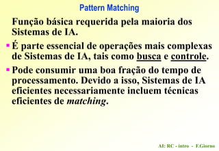AI: RC - intro - F.Giorno
Pattern Matching
Função básica requerida pela maioria dos
Sistemas de IA.
É parte essencial de operações mais complexas
de Sistemas de IA, tais como busca e controle.
Pode consumir uma boa fração do tempo de
processamento. Devido a isso, Sistemas de IA
eficientes necessariamente incluem técnicas
eficientes de matching.
 