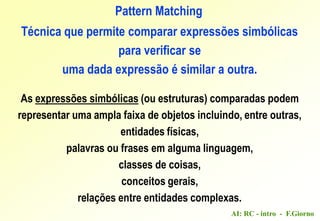 AI: RC - intro - F.Giorno
Pattern Matching
Técnica que permite comparar expressões simbólicas
para verificar se
uma dada expressão é similar a outra.
As expressões simbólicas (ou estruturas) comparadas podem
representar uma ampla faixa de objetos incluindo, entre outras,
entidades físicas,
palavras ou frases em alguma linguagem,
classes de coisas,
conceitos gerais,
relações entre entidades complexas.
 