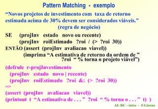 AI: RC - intro - F.Giorno
“Novos projetos de investimento com taxa de retorno
estimada acima de 30% devem ser considerados viáveis.”
(regra de negócio)
SE (projInv estado novo ou recente)
(projInv roiEstimado ?roi / (> ?roi 30))
ENTÃO (assert (projInv avaliacao viavel))
(imprima “A estimativa de retorno da ordem de ”
?roi “ % torna o projeto viável”)
(defrule r-projInvestimento
(projInv estado novo | recente)
(projInv roiEstimado ?roi &: (> ?roi 30))
=>
(assert (projInv avaliacao viavel))
(printout t “A estimativa de . . . ” ?roi “ % torna o . . . ” t) )
Pattern Matching - exemplo
 