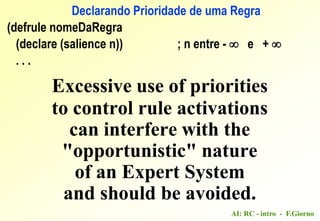 AI: RC - intro - F.Giorno
(defrule nomeDaRegra
(declare (salience n)) ; n entre -  e + 
. . .
Excessive use of priorities
to control rule activations
can interfere with the
"opportunistic" nature
of an Expert System
and should be avoided.
Declarando Prioridade de uma Regra
 