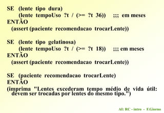 AI: RC - intro - F.Giorno
SE (lente tipo dura)
(lente tempoUso ?t / (>= ?t 36)) ;;; em meses
ENTÃO
(assert (paciente recomendacao trocarLente))
SE (lente tipo gelatinosa)
(lente tempoUso ?t / (>= ?t 18)) ;;; em meses
ENTÃO
(assert (paciente recomendacao trocarLente))
SE (paciente recomendacao trocarLente)
ENTÃO
(imprima "Lentes excederam tempo médio de vida útil:
devem ser trocadas por lentes do mesmo tipo.")
 