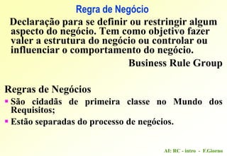 AI: RC - intro - F.Giorno
Regra de Negócio
Declaração para se definir ou restringir algum
aspecto do negócio. Tem como objetivo fazer
valer a estrutura do negócio ou controlar ou
influenciar o comportamento do negócio.
Business Rule Group
Regras de Negócios
 São cidadãs de primeira classe no Mundo dos
Requisitos;
 Estão separadas do processo de negócios.
 