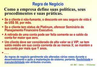AI: RC - intro - F.Giorno
Regra de Negócio
Como a empresa define suas políticas, seus
procedimentos e suas práticas.
 Se o cliente é não-fumante, o desconto em seu seguro de vida é
de US$ 50, por mês.
 Se o cliente tem status de Platinum, oferecer Seminário de
Planejamento Financeiro Executivo.
 A retirada de uma conta pode ser feita somente se o saldo da
conta for maior que zero.
 Um cliente deve ser considerado de alto valor se é VIP; se tem
saldo médio em sua conta corrente de ao menos X; se mantém a
sua conta por mais que Y anos.
 . . .
As regras de negócio geralmente são alteradas várias vezes durante o
desenvolvimento e após a implantação do sistema; portanto, flexibilidade e
manutenibilidade são atributos cruciais.
 