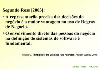 AI: RC - intro - F.Giorno
Segundo Ross [2003]:
A representação precisa das decisões do
negócio é a maior vantagem no uso de Regras
de Negócio.
O envolvimento direto das pessoas do negócio
na definição de sistemas de software é
fundamental.
Ross,R.G., Principles of the Business Rule Approach, Addison-Wesley, 2003.
 