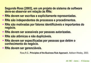 AI: RC - intro - F.Giorno
Segundo Ross [2003], em um projeto de sistema de software
deve-se observar em relação às RNs:
 RNs devem ser escritas e explicitamente representadas.
 RNs são independentes de processos e procedimentos.
 RNs são motivadas por fatores identificáveis e importantes do
negócio.
 RNs devem ser acessíveis por pessoas autorizadas.
 RNs são atômicas e não duplicáveis.
 RNs devem ser especificadas por pessoas que detém o
conhecimento do negócio.
 RNs devem ser gerenciáveis.
Ross,R.G., Principles of the Business Rule Approach, Addison-Wesley, 2003.
 