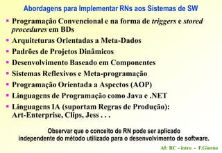 AI: RC - intro - F.Giorno
Abordagens para Implementar RNs aos Sistemas de SW
 Programação Convencional e na forma de triggers e stored
procedures em BDs
 Arquiteturas Orientadas a Meta-Dados
 Padrões de Projetos Dinâmicos
 Desenvolvimento Baseado em Componentes
 Sistemas Reflexivos e Meta-programação
 Programação Orientada a Aspectos (AOP)
 Linguagens de Programação como Java e .NET
 Linguagens IA (suportam Regras de Produção):
Art-Enterprise, Clips, Jess . . .
Observar que o conceito de RN pode ser aplicado
independente do método utilizado para o desenvolvimento de software.
 