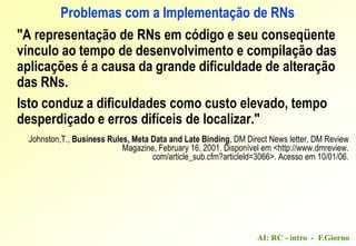AI: RC - intro - F.Giorno
Problemas com a Implementação de RNs
"A representação de RNs em código e seu conseqüente
vínculo ao tempo de desenvolvimento e compilação das
aplicações é a causa da grande dificuldade de alteração
das RNs.
Isto conduz a dificuldades como custo elevado, tempo
desperdiçado e erros difíceis de localizar."
Johnston,T., Business Rules, Meta Data and Late Binding, DM Direct News letter, DM Review
Magazine, February 16, 2001. Disponível em <http://www.dmreview.
com/article_sub.cfm?articleld=3066>. Acesso em 10/01/06.
 
