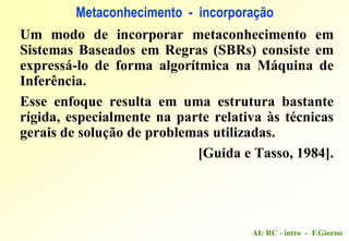 AI: RC - intro - F.Giorno
Um modo de incorporar metaconhecimento em
Sistemas Baseados em Regras (SBRs) consiste em
expressá-lo de forma algorítmica na Máquina de
Inferência.
Esse enfoque resulta em uma estrutura bastante
rígida, especialmente na parte relativa às técnicas
gerais de solução de problemas utilizadas.
[Guida e Tasso, 1984].
Metaconhecimento - incorporação
 