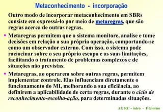 AI: RC - intro - F.Giorno
Outro modo de incorporar metaconhecimento em SBRs
consiste em expressá-lo por meio de metaregras, que são
regras acerca de outras regras.
 Metaregras permitem que o sistema monitore, analise e tome
decisões em relação a sua própria operação, comportando-se
como um observador externo. Com isso, o sistema pode
raciocinar sobre o seu próprio escopo e as suas limitações,
facilitando o tratamento de problemas complexos e de
situações não previstas.
 Metaregras, ao operarem sobre outras regras, permitem
implementar controle. Elas influenciam diretamente o
funcionamento do MI, melhorando a sua eficiência, ao
definirem a aplicabilidade de certa regras, durante o ciclo de
reconhecimento-escolha-ação, para determinadas situações.
Metaconhecimento - incorporação
 