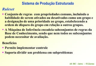 AI: RC - intro - F.Giorno
Sistema de Produção Estruturado
Ruleset
 Conjunto de regras com propriedades comuns, incluindo a
habilidade de serem ativados ou desativados como um grupo e
a designação de uma prioridade ao grupo, estabelecendo a
ordem de disparo do grupo em relação a outros grupos.
 A Máquina de Inferência encadeia subconjuntos de regras da
Base de Conhecimento, sendo que nem todos os subconjuntos
podem necessitar de avaliação.
Benefícios
 Permite implementar controle
 Suporta dividir um problema em subproblemas
 