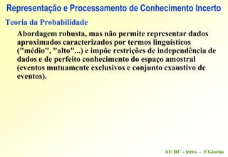 AI: RC - intro - F.Giorno
Representação e Processamento de Conhecimento Incerto
Teoria da Probabilidade
Abordagem robusta, mas não permite representar dados
aproximados caracterizados por termos linguísticos
("médio", "alto"...) e impõe restrições de independência de
dados e de perfeito conhecimento do espaço amostral
(eventos mutuamente exclusivos e conjunto exaustivo de
eventos).
 