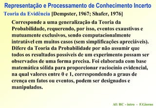 AI: RC - intro - F.Giorno
Representação e Processamento de Conhecimento Incerto
Teoria da Evidência [Dempster, 1967; Shafer, 1976]
Corresponde a uma generalização da Teoria da
Probabilidade, requerendo, por isso, eventos exaustivos e
mutuamente exclusivos, sendo computacionalmente
intratável em muitos casos (sem simplificações apreciáveis).
Difere da Teoria da Probabilidade por não assumir que
todos os resultados possíveis de um experimento possam ser
observados de uma forma precisa. Foi elaborada com base
matemática sólida para proporcionar raciocínio evidencial,
na qual valores entre 0 e 1, correspondendo a graus de
crença em fatos ou eventos, podem ser designados e
manipulados.
 