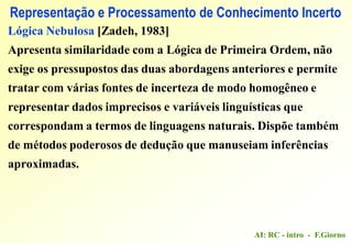 AI: RC - intro - F.Giorno
Representação e Processamento de Conhecimento Incerto
Lógica Nebulosa [Zadeh, 1983]
Apresenta similaridade com a Lógica de Primeira Ordem, não
exige os pressupostos das duas abordagens anteriores e permite
tratar com várias fontes de incerteza de modo homogêneo e
representar dados imprecisos e variáveis linguísticas que
correspondam a termos de linguagens naturais. Dispõe também
de métodos poderosos de dedução que manuseiam inferências
aproximadas.
 