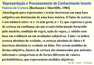 AI: RC - intro - F.Giorno
Representação e Processamento de Conhecimento Incerto
Fatores de Certeza [Buchanan e Shortliffe, 1984]
Abordagem para representar e tratar incertezas em uma base
subjetiva em detrimento de uma base teórica. O fator de certeza
é um número entre -n e +n (em geral, n = 1), que expressa o grau
de certeza ou confiança em um evento (informação fornecida
pelo usuário, condição de regra, ação de regra...) obtido com
base em evidência ou em avaliações subjetivas. Valor +n indica
certeza absoluta de verdade, -n certeza absoluta de falso e 0
incerteza absoluta se verdade ou falso. Por serem medidos de
forma subjetiva, fatores de certeza são manuseados por métodos
informais e comportam-se de forma diferente de valores
probabilísticos, que representam medidas objetivas.
 