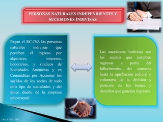 PERSONAS NATURALES INDEPENDIENTES Y 
SUCESIONES INDIVISAS 
Pagan el RC-IVA las personas 
naturales indivisas que 
perciben el ingreso por 
alquileres, intereses, 
honorarios, y síndicos de 
Sociedades Anónimas y en 
Comanditas por Acciones los 
sueldos de los socios de todo 
otro tipo de sociedades y del 
único dueño de la empresa 
unipersonal. 
Las sucesiones Indivisas son 
los sujetos que perciben 
ingresos a partir del 
fallecimiento del causante 
hasta la aprobación judicial o 
voluntaria de la división y 
partición de los bienes y 
derechos que generan ingresos. 
(Art. 9 DS 21531) 
 