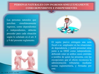 PERSONAS NATURALES CON INGRESOS SIMULTÁNEAMENTE 
COMO DEPENDIENTE E INDEPENDIENTES 
Las personas naturales que 
perciban simultáneamente 
ingresos, como dependientes 
e independientes, deberán 
proceder para cada situación 
según lo señalado en el art. 8 
y 9 del presente reglamento. 
El sujeto pasivo entregara una nota 
fiscal a su empleador en las situaciones 
de dependencia, y podrá presentar otras 
junto a su DDJJ como independiente, 
debiendo estar en ambos casos emitidas 
a nombre de quien las presenta, con las 
excepciones que al efecto reconozca la 
administración tributarias mediante 
norma reglamentaria, y firmadas por 
este. 
Art. 16 DS. 21531 Ley 843 
 