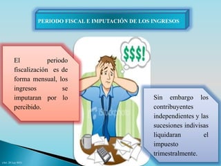 PERIODO FISCAL E IMPUTACIÓN DE LOS INGRESOS 
El periodo 
fiscalización es de 
forma mensual, los 
ingresos se 
imputaran por lo 
percibido. 
Sin embargo los 
contribuyentes 
independientes y las 
sucesiones indivisas 
liquidaran el 
impuesto 
trimestralmente. 
(Art. 28 Ley 843) 
 