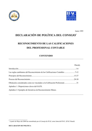 Junio 1995

             DECLARACIÓN DE POLÍTICA DEL CONSEJO*

                  RECONOCIMIENTO DE LAS CALIFICACIONES
                                   DEL PROFESIONAL CONTABLE


                                                             CONTENIDO



                                                                                                                                   Párrafo
Introducción............................................................................................................................1-6
Las reglas cambiantes del Reconocimiento de las Calificaciones Contables ......................7-12
Principios del Reconocimiento...........................................................................................13-27
Proceso del Reconocimiento..............................................................................................28-30
Obstáculos considerados como no vinculados a la Calificación Profesional..........................31
Apéndice 1: Disposiciones claves del GATS.
Apéndice 2: Ejemplos de Iniciativas de Reconocimiento Mutuo.




*
    A partir de Mayo del 2000 fue renombrado por el Consejo de IFAC como Junta del IFAC. (IFAC Board)

DECLARACION DE POLITICA
 