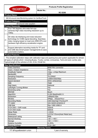 Products Profile Registration
Model No.:
RC-S360
Product Name:
360 All around view Monitoring system for Car/Bus/Truck
Product Category:
All around view sysytem
Product Keywords:
1）
Four 180 degrees ultra wide fish-eye
cameras,High video recording resolution up to
1080p.
2）
3D video de-interlacing and noise reduction
technology for CVBS signal decoding. Seamless
video merging based on dual core ARM CPU and
hardware high efficiency acceleration engine.
3）
Support alternative recording media for TF card
and USB disk.Smart power managements to save
automobile’s battery
Product Features:
The simplest calibration steps with calibration tape and packing box,and system applicable for almost
all types of vehicle which including Buses, Trucks, Lorries, Limousines, Tank and even Jumbo Jets.
Typical length of the vehicle is 5.5m, 6.5m,10m&13m
Key Specifications:
Video Interface BMW Mini connector
Input / Output Impedance 75Ω
Amplitude Typical 1Vpp, 1.2Vpp Maximum
Bandwidth 27M
Sampling Frequency 74.25MHZ
Resolution 1280X720@30fps
Signal standard AHD1.0(Nextchip)
SNR 70dB
High beam Optional
Left/Right Turning Blinker Yes
Reversing Lamp Yes
BM250E Bosch
Algorithm H.264 Baseline@L3.1
Resolution 1080p@15fps
Bitrates 5Mbps，3Gbyte/Hour
Recording Media USB Disk(High Priority)/TF
TF CARD 32G SDIO3.0/SDIO2.0
USB Disk Max 128G USB2.0
4-CH DVR + SVM mode 350mA
4-CH DVR mode 600mA
Sleep Mode <10mA
Dimension 123*81*25mm(Host Metal box)
Waterproof rating IP68
Normal Working -30℃~+85℃
Storage -40℃~+105℃
Relative Humidity 0~95%
Working Voltage 9.5V~36V
Payment Term: Warranty Terms:
T/T &Paypal&western union 1 year of warranty
 