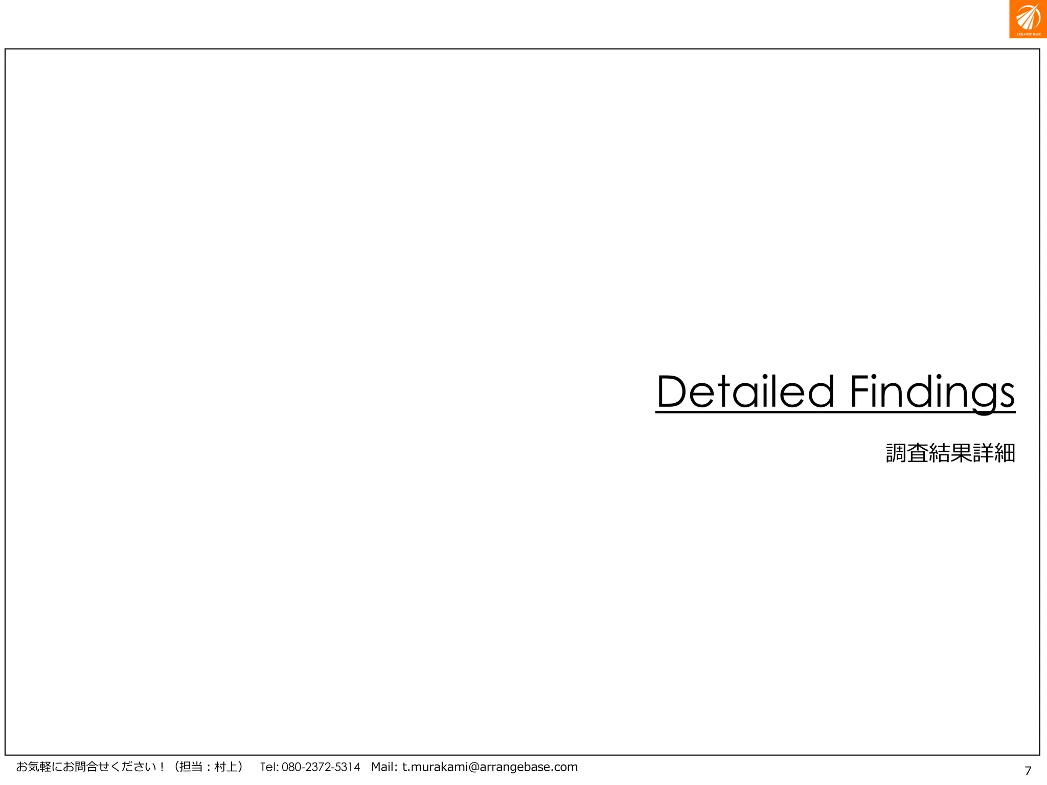 7お気軽にお問合せください！（担当：村上） Tel: 080-2372-5314 Mail: t.murakami@arrangebase.com
Detailed Findings
調査結果詳細
 