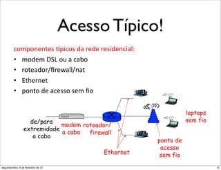 Acesso Típico!
            R'3'*")'*43',.4(4*"
          .+?8+,',5'*"w84.+*"3(")'3'")'*43',.4(0;""
          •  ?+3'?"o_p"+:"(".(I+"
          •  )+5'(3+)NU)'q(00N,(5"
          •  b5D'),'5"
          •  8+,5+"3'"(.'**+"*'?"U+"

                                                                 laptops
                    de/para                                      sem fio
                              modem roteador/
                  extremidade
                              a cabo  firewall
                     a cabo
                                                      ponto de
                                                       acesso
                                           Ethernet    sem fio
segunda-feira, 6 de fevereiro de 12                                        15
 
