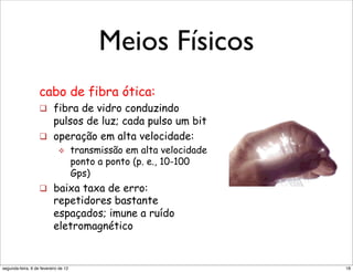 I434)'.4+,(0"                                                           "    transmissão em alta ve
I(,3("I(*';"                                                                 ponto a ponto (p. e., 10

  –  M,4.+".(,(0",+".(I+"                    Meios Físicos de erro:
                                                      baixa taxa ! 
                                                                             Gps)

  –  b5D'),'5"0'C(3+"                                                   repetidores bastante
I(,3("0()C(;" fibra ótica:
     cabo de                                                            espaçados; imune a ruíd
  –  ?M0-80+*".(,(4*",+".(I+"
        !  fibra de vidro conduzindo                                    eletromagnético
I)'"
           pulsos de luz; cada pulso um bit
  –  "/c7"
                    !  operação em alta velocidade:
                              "        transmissão em alta velocidade
                                       ponto a ponto (p. e., 10-100
                                       Gps)
                    !  baixa taxa de erro:
                            repetidores bastante                         !"#$%$"&'()*+,"&)',-.'"/(001"2+3+*"+*"34)
                            espaçados; imune a ruído
+"                          eletromagnético


 segunda-feira, 6 de fevereiro de 12                                                                           18
 