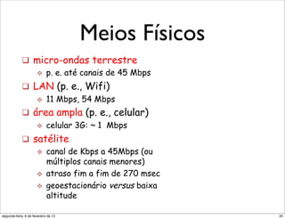 Meios Físicos
              Radio link types:
+"            !  micro-ondas terrestre
                 "  p. e. até canais de 45 Mbps

              !  LAN (p. e., Wifi)
                  "  11 Mbps, 54 Mbps

              !  área ampla (p. e., celular)
                  "  celular 3G: ~ 1 Mbps

              !  satélite
                  "  canal de Kbps a 45Mbps (ou
                     múltiplos canais menores)
                  "  atraso fim a fim de 270 msec
                  "  geoestacionário versus baixa
                     altitude
                       !"#$%$"&'()*+,"&)',-.'"/(001"2+3+*"+*"34)'45+*")'*')6(3+*1"
 segunda-feira, 6 de fevereiro de 12                                                 20
 