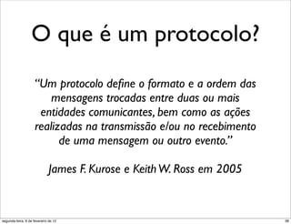 O que é um protocolo?
                    “Um protocolo deﬁne o formato e a ordem das
                        mensagens trocadas entre duas ou mais
                     entidades comunicantes, bem como as ações
                    realizadas na transmissão e/ou no recebimento
                          de uma mensagem ou outro evento.”

                              James F. Kurose e Keith W. Ross em 2005


segunda-feira, 6 de fevereiro de 12                                     38
 