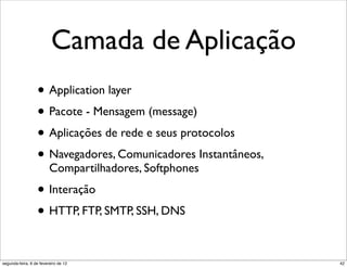 Camada de Aplicação
                  • Application layer
                  • Pacote - Mensagem (message)
                  • Aplicações de rede e seus protocolos
                  • Navegadores, Comunicadores Instantâneos,
                         Compartilhadores, Softphones

                  • Interação
                  • HTTP, FTP, SMTP, SSH, DNS

segunda-feira, 6 de fevereiro de 12                            42
 