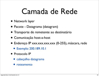 Camada de Rede
                  • Network layer
                  • Pacote - Datagrama (datagram)
                  • Transporte de remetente ao destinatário
                  • Comunicação host-a-host
                  • Endereço IP xxx.xxx.xxx.xxx (0-255), máscara, rede
                       • Exemplo: 200.189.10.1
                  • Protocolo IP
                   • cabeçalho datagrama
                   • roteamento
segunda-feira, 6 de fevereiro de 12                                      45
 