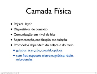 Camada Física
                  • Physical layer
                  • Dispositivos de conexão
                  • Comunicação em nível de bits
                  • Representação, codiﬁcação, modulação
                  • Protocolos dependem do enlace e do meio
                   • guiados: trançado, coaxial, ópticos
                   • sem ﬁos: espectro eletromagnético, rádio,
                              microondas


segunda-feira, 6 de fevereiro de 12                              47
 