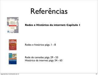 Referências
                                      Redes e Histórico da internet: Capítulo 1




                                      Redes e histórico: págs. 1 - 8



                                      Rede de camadas: págs. 29 - 53
                                      Histórico da internet: págs. 54 - 63



segunda-feira, 6 de fevereiro de 12                                               61
 