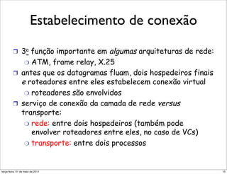 Estabelecimento de conexão
          Estabelecimento de conexão

         !  3a função importante em   algumas arquiteturas de rede:
             "  ATM, frame relay, X.25
         !  antes que os datagramas fluam, dois hospedeiros finais
            e roteadores entre eles estabelecem conexão virtual
             "  roteadores são envolvidos
         !  serviço de conexão da camada de rede versus
            transporte:
             "  rede: entre dois hospedeiros (também pode
                envolver roteadores entre eles, no caso de VCs)
             "  transporte: entre dois processos



segunda-feira, 17 de outubro de 11                                    10
 