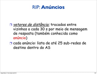 RIP: Anúncios
                Anúncios RIP

                !  vetores  de distância: trocados entre
                   vizinhos a cada 30 s por meio de mensagem
                   de resposta (também conhecida como
                   anúncio)
                !  cada anúncio: lista de até 25 sub-redes de
                   destino dentro do AS




segunda-feira, 17 de outubro de 11                              101
 
